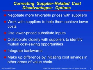 16
McGraw-Hill/Irwin © 2003 The McGraw-Hill Companies, Inc., All Rights Reserved.
Correcting Supplier-Related Cost
Disadvantages: Options
 Negotiate more favorable prices with suppliers
 Work with suppliers to help them achieve lower
costs
 Use lower-priced substitute inputs
 Collaborate closely with suppliers to identify
mutual cost-saving opportunities
 Integrate backwards
 Make up difference by initiating cost savings in
other areas of value chain
 