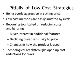 Pitfalls of Low-Cost Strategies
• Being overly aggressive in cutting price
• Low cost methods are easily imitated by rivals
• Becoming too fixated on reducing costs
and ignoring
– Buyer interest in additional features
– Declining buyer sensitivity to price
– Changes in how the product is used
• Technological breakthroughs open up cost
reductions for rivals
 