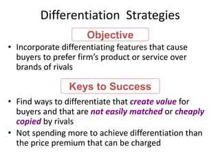 Differentiation Strategies
• Incorporate differentiating features that cause
buyers to prefer firm’s product or service over
brands of rivals
• Find ways to differentiate that create value for
buyers and that are not easily matched or cheaply
copied by rivals
• Not spending more to achieve differentiation than
the price premium that can be charged
Keys to Success
Objective
 