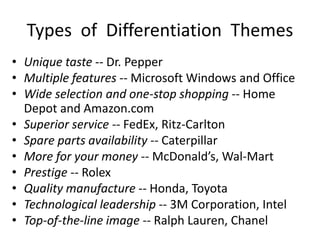 Types of Differentiation Themes
• Unique taste -- Dr. Pepper
• Multiple features -- Microsoft Windows and Office
• Wide selection and one-stop shopping -- Home
Depot and Amazon.com
• Superior service -- FedEx, Ritz-Carlton
• Spare parts availability -- Caterpillar
• More for your money -- McDonald’s, Wal-Mart
• Prestige -- Rolex
• Quality manufacture -- Honda, Toyota
• Technological leadership -- 3M Corporation, Intel
• Top-of-the-line image -- Ralph Lauren, Chanel
 