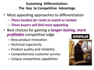Sustaining Differentiation:
The Key to Competitive Advantage
• Most appealing approaches to differentiation
– Those hardest for rivals to match or imitate
– Those buyers will find most appealing
• Best choices for gaining a longer-lasting, more
profitable competitive edge
– New product innovation
– Technical superiority
– Product quality and reliability
– Comprehensive customer service
– Unique competitive capabilities
 