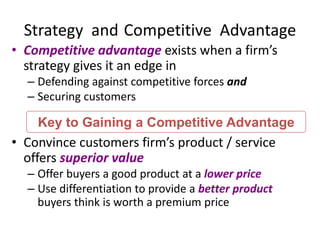 Strategy and Competitive Advantage
• Competitive advantage exists when a firm’s
strategy gives it an edge in
– Defending against competitive forces and
– Securing customers
• Convince customers firm’s product / service
offers superior value
– Offer buyers a good product at a lower price
– Use differentiation to provide a better product
buyers think is worth a premium price
Key to Gaining a Competitive Advantage
 