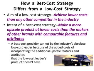 How a Best-Cost Strategy
Differs from a Low-Cost Strategy
• Aim of a low-cost strategy--Achieve lower costs
than any other competitor in the industry
• Intent of a best-cost strategy--Make a more
upscale product at lower costs than the makers
of other brands with comparable features and
attributes
– A best-cost provider cannot be the industry’s absolute
low-cost leader because of the added costs of
incorporating the additional upscale features and
attributes
that the low-cost leader’s
product doesn’t have
 