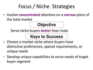 Focus / Niche Strategies
• Involve concentrated attention on a narrow piece of
the total market
Serve niche buyers better than rivals
• Choose a market niche where buyers have
distinctive preferences, special requirements, or
unique needs
• Develop unique capabilities to serve needs of target
buyer segment
Objective
Keys to Success
 