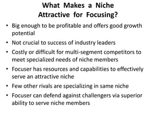 What Makes a Niche
Attractive for Focusing?
• Big enough to be profitable and offers good growth
potential
• Not crucial to success of industry leaders
• Costly or difficult for multi-segment competitors to
meet specialized needs of niche members
• Focuser has resources and capabilities to effectively
serve an attractive niche
• Few other rivals are specializing in same niche
• Focuser can defend against challengers via superior
ability to serve niche members
 