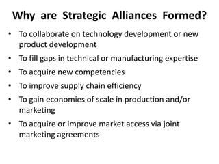 Why are Strategic Alliances Formed?
• To collaborate on technology development or new
product development
• To fill gaps in technical or manufacturing expertise
• To acquire new competencies
• To improve supply chain efficiency
• To gain economies of scale in production and/or
marketing
• To acquire or improve market access via joint
marketing agreements
 