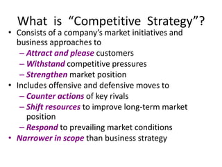 What is “Competitive Strategy”?
• Consists of a company’s market initiatives and
business approaches to
– Attract and please customers
– Withstand competitive pressures
– Strengthen market position
• Includes offensive and defensive moves to
– Counter actions of key rivals
– Shift resources to improve long-term market
position
– Respond to prevailing market conditions
• Narrower in scope than business strategy
 