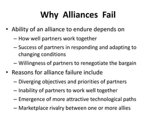 Why Alliances Fail
• Ability of an alliance to endure depends on
– How well partners work together
– Success of partners in responding and adapting to
changing conditions
– Willingness of partners to renegotiate the bargain
• Reasons for alliance failure include
– Diverging objectives and priorities of partners
– Inability of partners to work well together
– Emergence of more attractive technological paths
– Marketplace rivalry between one or more allies
 