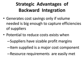 Strategic Advantages of
Backward Integration
• Generates cost savings only if volume
needed is big enough to capture efficiencies
of suppliers
• Potential to reduce costs exists when
–Suppliers have sizable profit margins
–Item supplied is a major cost component
–Resource requirements are easily met
 