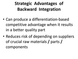 Strategic Advantages of
Backward Integration
• Can produce a differentiation-based
competitive advantage when it results
in a better quality part
• Reduces risk of depending on suppliers
of crucial raw materials / parts /
components
 