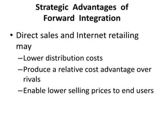 Strategic Advantages of
Forward Integration
• Direct sales and Internet retailing
may
–Lower distribution costs
–Produce a relative cost advantage over
rivals
–Enable lower selling prices to end users
 