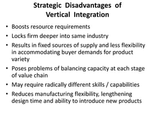 Strategic Disadvantages of
Vertical Integration
• Boosts resource requirements
• Locks firm deeper into same industry
• Results in fixed sources of supply and less flexibility
in accommodating buyer demands for product
variety
• Poses problems of balancing capacity at each stage
of value chain
• May require radically different skills / capabilities
• Reduces manufacturing flexibility, lengthening
design time and ability to introduce new products
 