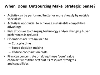 When Does Outsourcing Make Strategic Sense?
• Activity can be performed better or more cheaply by outside
specialists
• Activity is not crucial to achieve a sustainable competitive
advantage
• Risk exposure to changing technology and/or changing buyer
preferences is reduced
• Operations are streamlined to
– Cut cycle time
– Speed decision-making
– Reduce coordination costs
• Firm can concentrate on doing those “core” value
chain activities that best suit its resource strengths
and capabilities
 