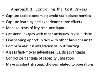 Approach 1: Controlling the Cost Drivers
• Capture scale economies; avoid scale diseconomies
• Capture learning and experience curve effects
• Manage costs of key resource inputs
• Consider linkages with other activities in value chain
• Find sharing opportunities with other business units
• Compare vertical integration vs. outsourcing
• Assess first-mover advantages vs. disadvantages
• Control percentage of capacity utilization
• Make prudent strategic choices related to operations
 