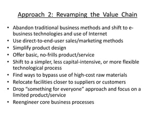 Approach 2: Revamping the Value Chain
• Abandon traditional business methods and shift to e-
business technologies and use of Internet
• Use direct-to-end-user sales/marketing methods
• Simplify product design
• Offer basic, no-frills product/service
• Shift to a simpler, less capital-intensive, or more flexible
technological process
• Find ways to bypass use of high-cost raw materials
• Relocate facilities closer to suppliers or customers
• Drop “something for everyone” approach and focus on a
limited product/service
• Reengineer core business processes
 