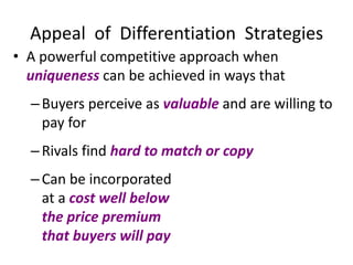 Appeal of Differentiation Strategies
• A powerful competitive approach when
uniqueness can be achieved in ways that
–Buyers perceive as valuable and are willing to
pay for
–Rivals find hard to match or copy
–Can be incorporated
at a cost well below
the price premium
that buyers will pay
 