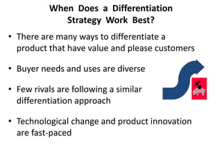 When Does a Differentiation
Strategy Work Best?
• There are many ways to differentiate a
product that have value and please customers
• Buyer needs and uses are diverse
• Few rivals are following a similar
differentiation approach
• Technological change and product innovation
are fast-paced
 