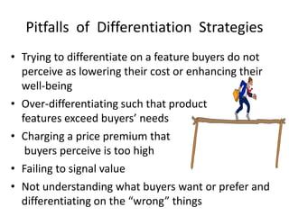 Pitfalls of Differentiation Strategies
• Trying to differentiate on a feature buyers do not
perceive as lowering their cost or enhancing their
well-being
• Over-differentiating such that product
features exceed buyers’ needs
• Charging a price premium that
buyers perceive is too high
• Failing to signal value
• Not understanding what buyers want or prefer and
differentiating on the “wrong” things
 