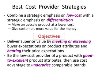 Best Cost Provider Strategies
• Combine a strategic emphasis on low-cost with a
strategic emphasis on differentiation
– Make an upscale product at a lower cost
– Give customers more value for the money
• Deliver superior value by meeting or exceeding
buyer expectations on product attributes and
beating their price expectations
• Be the low-cost provider of a product with good-
to-excellent product attributes, then use cost
advantage to underprice comparable brands
Objectives
 