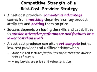 Competitive Strength of a
Best-Cost Provider Strategy
• A best-cost provider’s competitive advantage
comes from matching close rivals on key product
attributes and beating them on price
• Success depends on having the skills and capabilities
to provide attractive performance and features at a
lower cost than rivals
• A best-cost producer can often out-compete both a
low-cost provider and a differentiator when
– Standardized features/attributes won’t meet the diverse
needs of buyers
– Many buyers are price and value sensitive
 