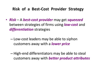 Risk of a Best-Cost Provider Strategy
• Risk – A best-cost provider may get squeezed
between strategies of firms using low-cost and
differentiation strategies
– Low-cost leaders may be able to siphon
customers away with a lower price
– High-end differentiators may be able to steal
customers away with better product attributes
 