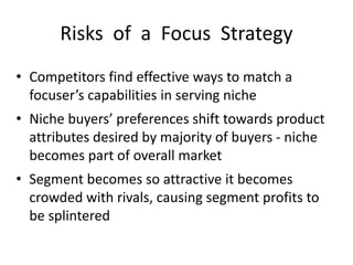 Risks of a Focus Strategy
• Competitors find effective ways to match a
focuser’s capabilities in serving niche
• Niche buyers’ preferences shift towards product
attributes desired by majority of buyers - niche
becomes part of overall market
• Segment becomes so attractive it becomes
crowded with rivals, causing segment profits to
be splintered
 