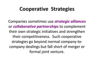 Cooperative Strategies
Companies sometimes use strategic alliances
or collaborative partnerships to complement
their own strategic initiatives and strengthen
their competitiveness. Such cooperative
strategies go beyond normal company-to-
company dealings but fall short of merger or
formal joint venture.
 