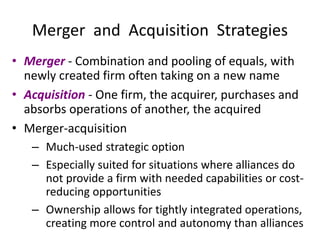 Merger and Acquisition Strategies
• Merger - Combination and pooling of equals, with
newly created firm often taking on a new name
• Acquisition - One firm, the acquirer, purchases and
absorbs operations of another, the acquired
• Merger-acquisition
– Much-used strategic option
– Especially suited for situations where alliances do
not provide a firm with needed capabilities or cost-
reducing opportunities
– Ownership allows for tightly integrated operations,
creating more control and autonomy than alliances
 