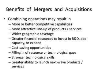 Benefits of Mergers and Acquisitions
• Combining operations may result in
– More or better competitive capabilities
– More attractive line-up of products / services
– Wider geographic coverage
– Greater financial resources to invest in R&D, add
capacity, or expand
– Cost-saving opportunities
– Filling in of resource or technological gaps
– Stronger technological skills
– Greater ability to launch next-wave products /
services
 