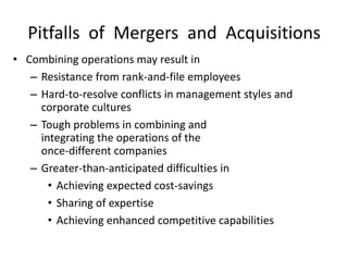 Pitfalls of Mergers and Acquisitions
• Combining operations may result in
– Resistance from rank-and-file employees
– Hard-to-resolve conflicts in management styles and
corporate cultures
– Tough problems in combining and
integrating the operations of the
once-different companies
– Greater-than-anticipated difficulties in
• Achieving expected cost-savings
• Sharing of expertise
• Achieving enhanced competitive capabilities
 