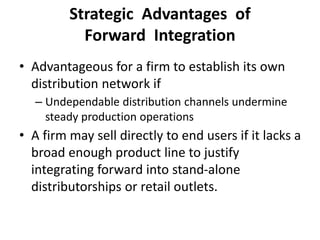 Strategic Advantages of
Forward Integration
• Advantageous for a firm to establish its own
distribution network if
– Undependable distribution channels undermine
steady production operations
• A firm may sell directly to end users if it lacks a
broad enough product line to justify
integrating forward into stand-alone
distributorships or retail outlets.
 