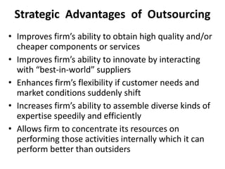 Strategic Advantages of Outsourcing
• Improves firm’s ability to obtain high quality and/or
cheaper components or services
• Improves firm’s ability to innovate by interacting
with “best-in-world” suppliers
• Enhances firm’s flexibility if customer needs and
market conditions suddenly shift
• Increases firm’s ability to assemble diverse kinds of
expertise speedily and efficiently
• Allows firm to concentrate its resources on
performing those activities internally which it can
perform better than outsiders
 