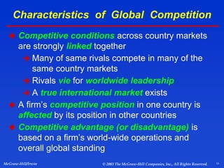 13
McGraw-Hill/Irwin © 2003 The McGraw-Hill Companies, Inc., All Rights Reserved.
Characteristics of Global Competition
 Competitive conditions across country markets
are strongly linked together
 Many of same rivals compete in many of the
same country markets
 Rivals vie for worldwide leadership
 A true international market exists
 A firm’s competitive position in one country is
affected by its position in other countries
 Competitive advantage (or disadvantage) is
based on a firm’s world-wide operations and
overall global standing
 