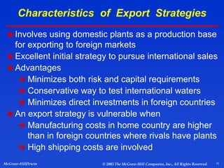 15
McGraw-Hill/Irwin © 2003 The McGraw-Hill Companies, Inc., All Rights Reserved.
Characteristics of Export Strategies
Involves using domestic plants as a production base
for exporting to foreign markets
 Excellent initial strategy to pursue international sales
 Advantages
 Minimizes both risk and capital requirements
 Conservative way to test international waters
 Minimizes direct investments in foreign countries
An export strategy is vulnerable when
 Manufacturing costs in home country are higher
than in foreign countries where rivals have plants
 High shipping costs are involved
 