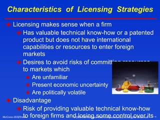 16
McGraw-Hill/Irwin © 2003 The McGraw-Hill Companies, Inc., All Rights Reserved.
 Licensing makes sense when a firm
 Has valuable technical know-how or a patented
product but does not have international
capabilities or resources to enter foreign
markets
 Desires to avoid risks of committing resources
to markets which
 Are unfamiliar
 Present economic uncertainty
 Are politically volatile
 Disadvantage
 Risk of providing valuable technical know-how
to foreign firms and losing some control over its
Characteristics of Licensing Strategies
 