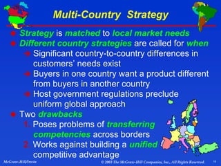 18
McGraw-Hill/Irwin © 2003 The McGraw-Hill Companies, Inc., All Rights Reserved.
Multi-Country Strategy
 Strategy is matched to local market needs
 Different country strategies are called for when
 Significant country-to-country differences in
customers’ needs exist
 Buyers in one country want a product different
from buyers in another country
 Host government regulations preclude
uniform global approach
 Two drawbacks
1. Poses problems of transferring
competencies across borders
2. Works against building a unified
competitive advantage
 