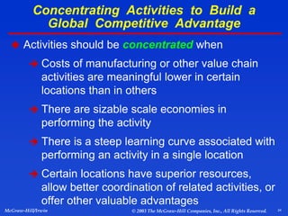 24
McGraw-Hill/Irwin © 2003 The McGraw-Hill Companies, Inc., All Rights Reserved.
 Activities should be concentrated when
 Costs of manufacturing or other value chain
activities are meaningful lower in certain
locations than in others
 There are sizable scale economies in
performing the activity
 There is a steep learning curve associated with
performing an activity in a single location
 Certain locations have superior resources,
allow better coordination of related activities, or
offer other valuable advantages
Concentrating Activities to Build a
Global Competitive Advantage
 