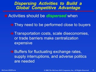 25
McGraw-Hill/Irwin © 2003 The McGraw-Hill Companies, Inc., All Rights Reserved.
 Activities should be dispersed when
 They need to be performed close to buyers
 Transportation costs, scale diseconomies,
or trade barriers make centralization
expensive
 Buffers for fluctuating exchange rates,
supply interruptions, and adverse politics
are needed
Dispersing Activities to Build a
Global Competitive Advantage
 