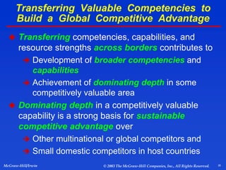26
McGraw-Hill/Irwin © 2003 The McGraw-Hill Companies, Inc., All Rights Reserved.
 Transferring competencies, capabilities, and
resource strengths across borders contributes to
 Development of broader competencies and
capabilities
 Achievement of dominating depth in some
competitively valuable area
 Dominating depth in a competitively valuable
capability is a strong basis for sustainable
competitive advantage over
 Other multinational or global competitors and
 Small domestic competitors in host countries
Transferring Valuable Competencies to
Build a Global Competitive Advantage
 