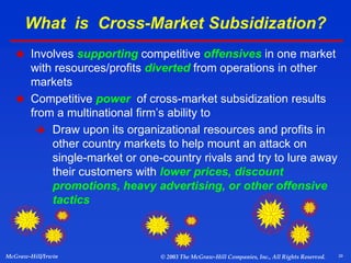 29
McGraw-Hill/Irwin © 2003 The McGraw-Hill Companies, Inc., All Rights Reserved.
What is Cross-Market Subsidization?
 Involves supporting competitive offensives in one market
with resources/profits diverted from operations in other
markets
 Competitive power of cross-market subsidization results
from a multinational firm’s ability to
 Draw upon its organizational resources and profits in
other country markets to help mount an attack on
single-market or one-country rivals and try to lure away
their customers with lower prices, discount
promotions, heavy advertising, or other offensive
tactics
 