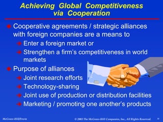 30
McGraw-Hill/Irwin © 2003 The McGraw-Hill Companies, Inc., All Rights Reserved.
 Cooperative agreements / strategic alliances
with foreign companies are a means to
 Enter a foreign market or
 Strengthen a firm’s competitiveness in world
markets
 Purpose of alliances
 Joint research efforts
 Technology-sharing
 Joint use of production or distribution facilities
 Marketing / promoting one another’s products
Achieving Global Competitiveness
via Cooperation
 