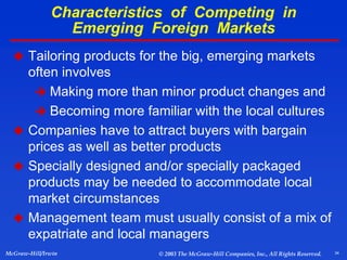 34
McGraw-Hill/Irwin © 2003 The McGraw-Hill Companies, Inc., All Rights Reserved.
Characteristics of Competing in
Emerging Foreign Markets
 Tailoring products for the big, emerging markets
often involves
 Making more than minor product changes and
 Becoming more familiar with the local cultures
 Companies have to attract buyers with bargain
prices as well as better products
 Specially designed and/or specially packaged
products may be needed to accommodate local
market circumstances
 Management team must usually consist of a mix of
expatriate and local managers
 