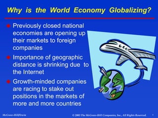 4
McGraw-Hill/Irwin © 2003 The McGraw-Hill Companies, Inc., All Rights Reserved.
Why is the World Economy Globalizing?
 Previously closed national
economies are opening up
their markets to foreign
companies
 Importance of geographic
distance is shrinking due to
the Internet
 Growth-minded companies
are racing to stake out
positions in the markets of
more and more countries
 