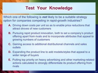 8-11
Test Your Knowledge
Which one of the following is not likely to be a suitable strategy
option for companies competing in rapid-growth industries?
A. Driving down costs per unit so as to enable price reductions that
attract droves of new customers
B. Pursuing rapid product innovation, both to set a company’s product
offering apart from rivals and to incorporate attributes that appeal to
growing numbers of customers
C. Gaining access to additional distributional channels and sales
outlets
D. Expanding the product line to add models/styles that appeal to a
wider range of buyers
E. Putting top priority on heavy advertising and other marketing-related
actions calculated to strongly differentiate its product offering from
rivals
 