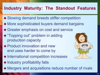 8-12
 Slowing demand breeds stiffer competition
 More sophisticated buyers demand bargains
 Greater emphasis on cost and service
 “Topping out” problem in adding
production capacity
 Product innovation and new
end uses harder to come by
 International competition increases
 Industry profitability falls
 Mergers and acquisitions reduce number of rivals
Industry Maturity: The Standout Features
 