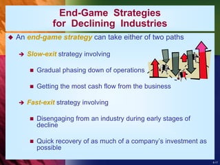 8-17
End-Game Strategies
for Declining Industries
 An end-game strategy can take either of two paths
 Slow-exit strategy involving
 Gradual phasing down of operations
 Getting the most cash flow from the business
 Fast-exit strategy involving
 Disengaging from an industry during early stages of
decline
 Quick recovery of as much of a company’s investment as
possible
 