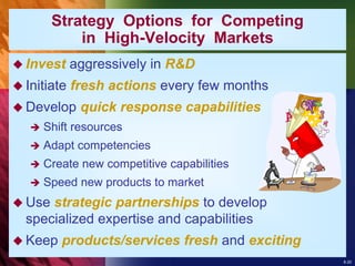 8-20
 Invest aggressively in R&D
 Initiate fresh actions every few months
 Develop quick response capabilities
 Shift resources
 Adapt competencies
 Create new competitive capabilities
 Speed new products to market
 Use strategic partnerships to develop
specialized expertise and capabilities
 Keep products/services fresh and exciting
Strategy Options for Competing
in High-Velocity Markets
 