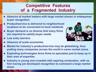 8-22
Competitive Features
of a Fragmented Industry
 Absence of market leaders with large market shares or widespread
buyer recognition
 Product/service is delivered to neighborhood
locations to be convenient to local residents
 Buyer demand is so diverse that many firms
are required to satisfy buyer needs
 Low entry barriers
 Absence of scale economies
 Market for industry’s product/service may be globalizing, thus
putting many companies across the world in same market arena
 Exploding technologies force firms to specialize just to keep up in
their area of expertise
 Industry is young and crowded with aspiring contenders, with no
firm having yet developed recognition to command a large market
share
 