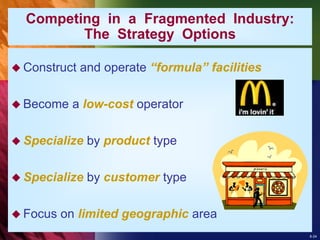 8-24
Competing in a Fragmented Industry:
The Strategy Options
 Construct and operate “formula” facilities
 Become a low-cost operator
 Specialize by product type
 Specialize by customer type
 Focus on limited geographic area
 