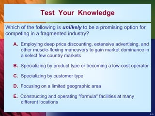 8-25
Test Your Knowledge
Which of the following is unlikely to be a promising option for
competing in a fragmented industry?
A. Employing deep price discounting, extensive advertising, and
other muscle-flexing maneuvers to gain market dominance in
a select few country markets
B. Specializing by product type or becoming a low-cost operator
C. Specializing by customer type
D. Focusing on a limited geographic area
E. Constructing and operating "formula" facilities at many
different locations
 